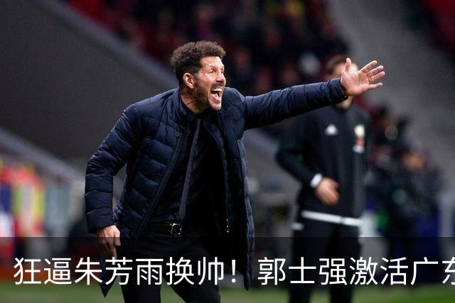 狂逼朱芳雨换帅！郭士强激活广东最强王牌，将取代杜锋执教宏远？